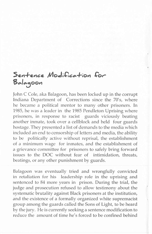 Sentence Modification for Bn’njoon  John C Cole, aka Balagoon, has been locked up in the corrupt Indiana Department of ~Corrections since the 70’s, where he became a_political mentor to many other prisoners. In 1985, he was a leader in  the 1985 Pendleton Uprising whe prisoners, in response to racist guards viciously bea another inmate, took over a cellblock and held four guards hostage. They presented a list of demands to the media which included an end to censorship of letters and media, the ability to be politically active without reprisal, the establishment of a minimum wage for inmates, and the establishment of a grievance committee for prisoners to safely bring forward issues to the DOC without fear of intimidation, threats, beatings, or any other punishment by guards.  Balagoon was eventually tried and wrongfully convicted n retaliation for his leadership role in the uprising and sentenced to 84 more years in prison. During the trial, the judge and prosecution refused to allow testimony about the systematic brutality against Black prisoners at the institution, and the existence of a formally organized white supremacist group among the guards called the Sons of Light, to be heard by thejury. Heis currently seeking a sentence modification to reduce the amount of time he’s forced to be confined behind  